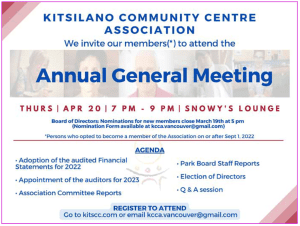 KITSILANO COMMUNITY CENTRE ASSOCIATION REGISTER TO ATTEND Go to kitscc.com or email kcca.vancouver@gmail.comBoard of Directors: Nominations for new members close March 19th at 5 pm (Nomination Form available at kcca.vancouver@gmail.com)Annual General Meeting Thursday┃APR 20┃7 pm - 9 pm┃Snowy's Lounge We want to invite our members(*) to attend the(*)Persons who opted to become a member of the Association on or after September 1, 2022• Adoption of the audited Financial Statements for 2022• Appointment of the auditors for 2023 •Association Committee Reports AGENDA• Park Board Staff Reports • Election of Directors • Q & A session