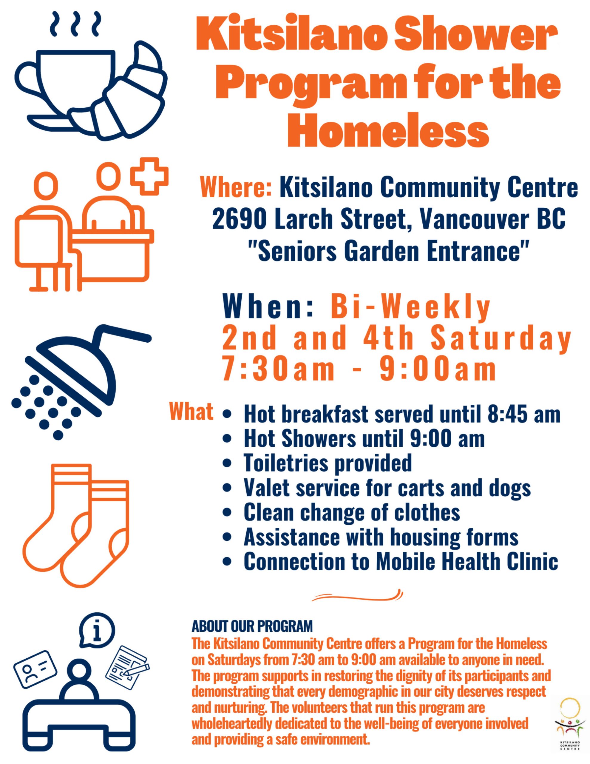 Kitsilano Showers Program for the Homeless Where: Kitsilano Community Centre 2690 Larch Street, Vancouver BC "Seniors Garden Entrance" When: Bi-Weekly 2nd and 4th Saturday 7:30am - 9:00am What •Hot breakfast served until 8:45 am •Hot Showers until 9:00 am •Toiletries provided •Valet service for carts and dogs •Clean change of clothes •Assistance with housing forms •Connection to Mobile Health Clinic ABOUT OUR PROGRAM The Kitsilano Community Centre offers a Program for the Homeless on Saturdays from 7:30 am to 9:00 am available to anyone inneed. The program supports inrestoring the dignity of its participants and demonstrating that every demographic inour city deserves respect and nurturing. The volunteers that run thisprogram are "' wholeheartedly dedicated to the well-being of everyone involved and providing a safe environment. 